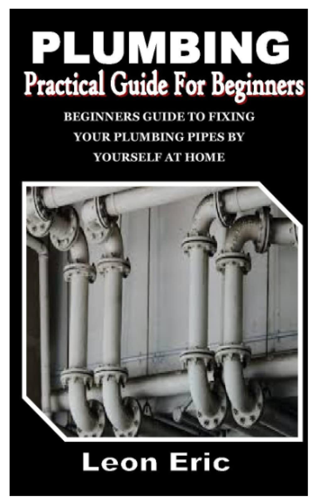 PLUMBING PRACTICAL GUIDE FOR BEGINNERS: Beginners guide to Fixing your Plumbing Pipes by yourself at home