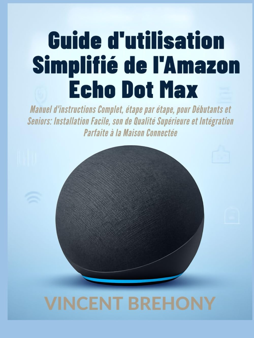 Guide d'utilisation Simplifié de l'Amazon Echo Dot Max: Manuel d'instructions Complet, étape par étape, pour Débutants et Seniors: Installation ... et Intégration Parfaite à la Maison Connectée