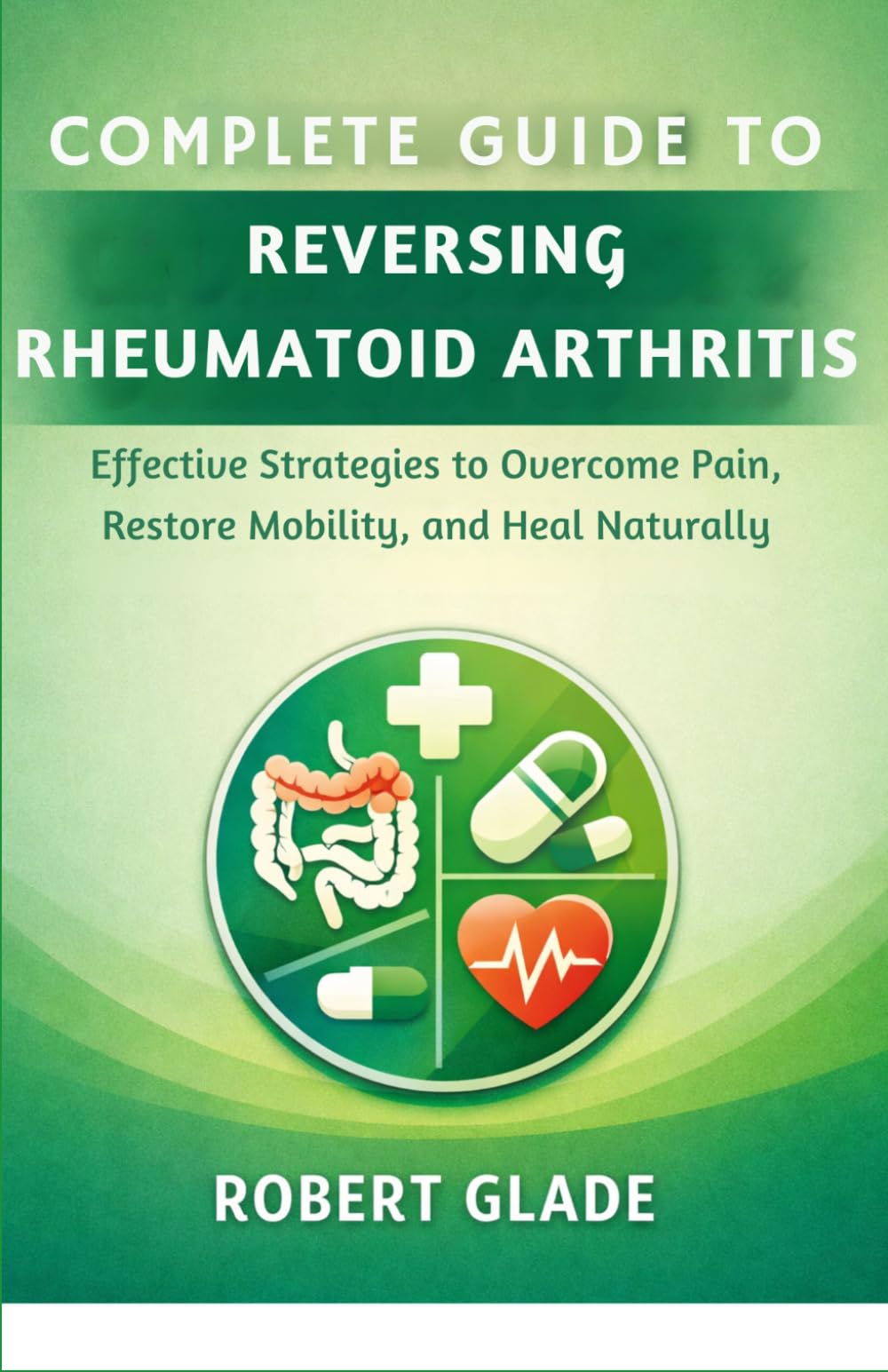 COMPLETE GUIDE TO REVERSING RHEUMATOID ARTHRITIS: Effective Strategies to Overcome Pain, Restore Mobility, and Heal Naturally