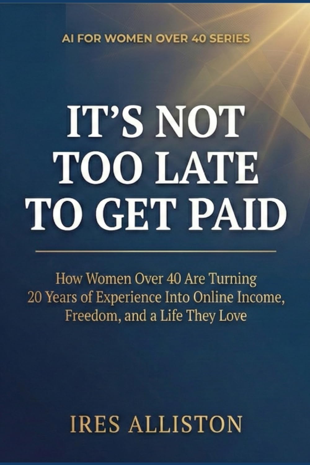 IT’S NOT TOO LATE TO GET PAID: How Women Over 40 Are Turning 20 Years of Experience Into Online Income, Freedom, and a Life They Love