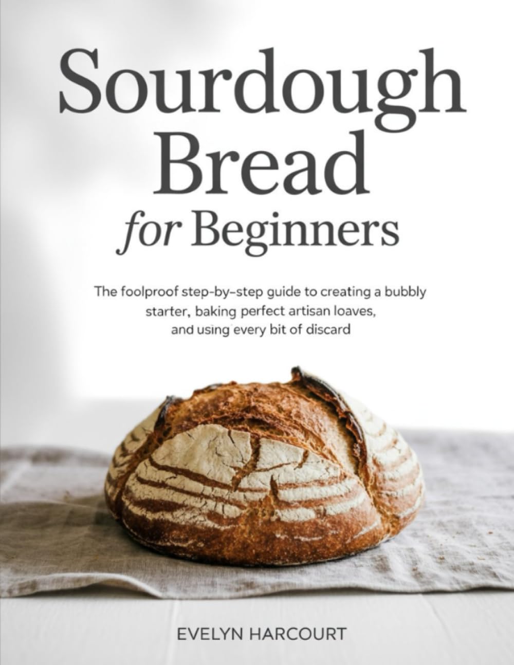 Sourdough Bread for Beginners: The Foolproof Step-by-Step Guide to Creating a Bubbly Starter, Baking Perfect Artisan Loaves, and Using Every Bit of Discard
