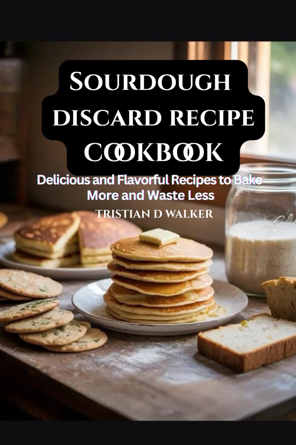 Sourdough discard recipe cookbook: Delicious and flavourful recipes to Bake more and waste less