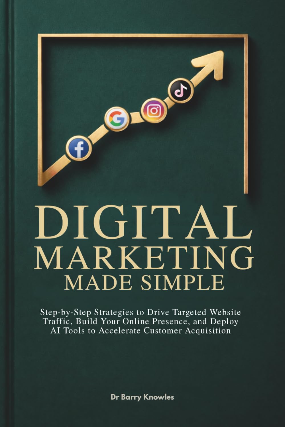 Digital Marketing Made Simple: Step-by-Step Strategies to Drive Targeted Website Traffic, Build Your Online Presence, and Deploy AI Tools to Accelerate Customer Acquisition