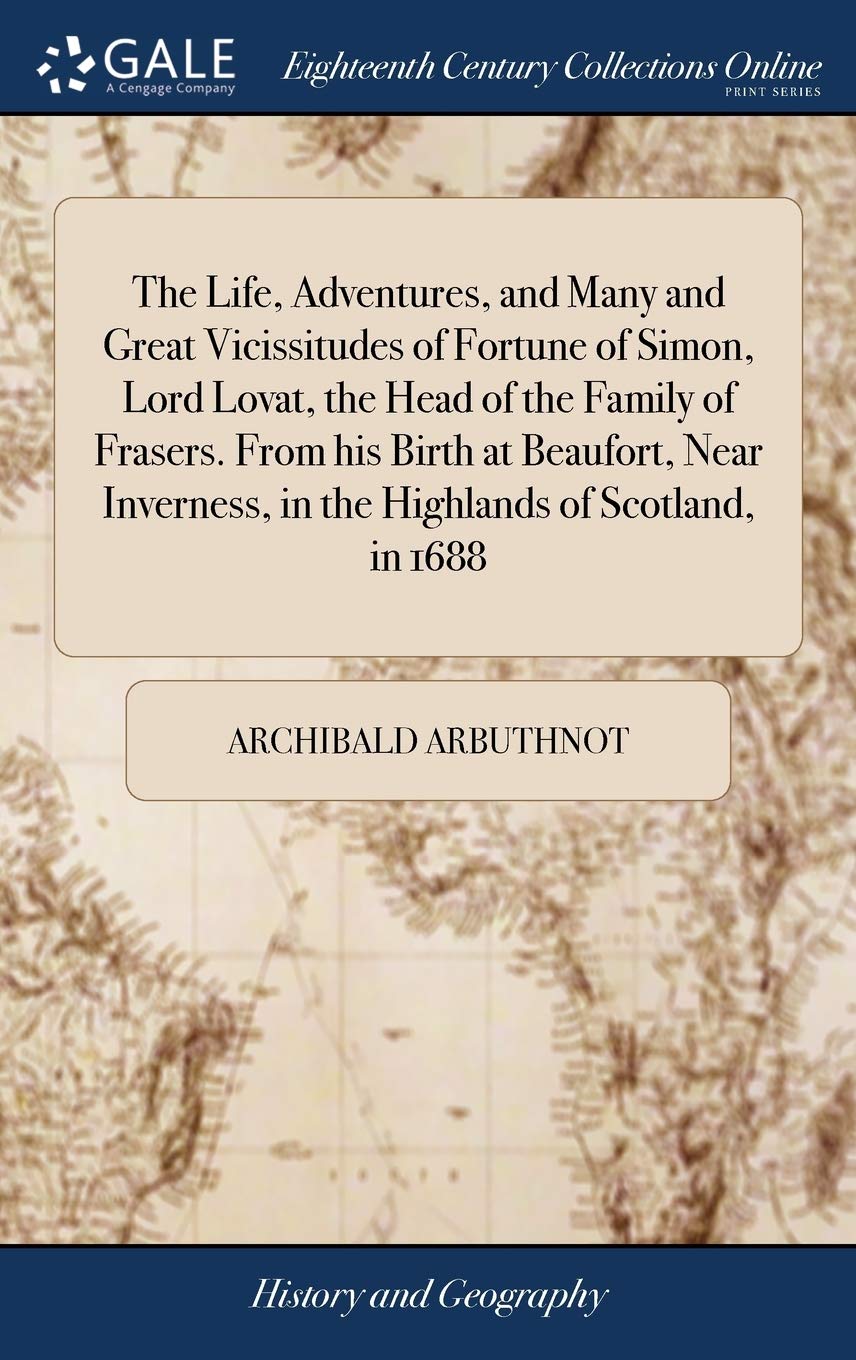 The Life, Adventures, and Many and Great Vicissitudes of Fortune of Simon, Lord Lovat, the Head of the Family of Frasers. From his Birth at Beaufort, ... in the Highlands of Scotland, in 1688