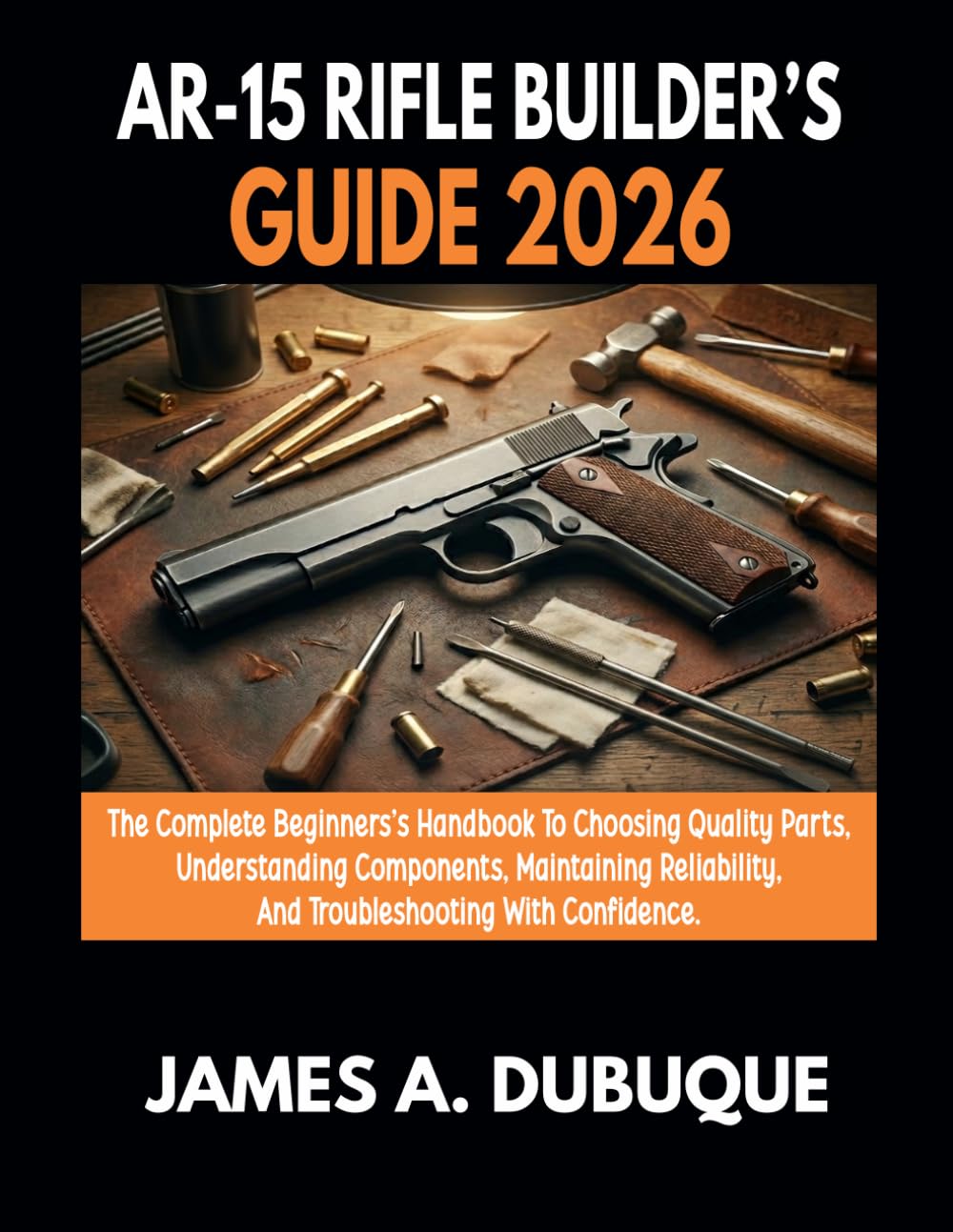 AR-15 Rifle Builder's Guide 2026: The Complete Beginner's Handbook To Choosing Quality Parts, Understanding Components, Maintaining Reliability, And Troubleshooting With Confidence