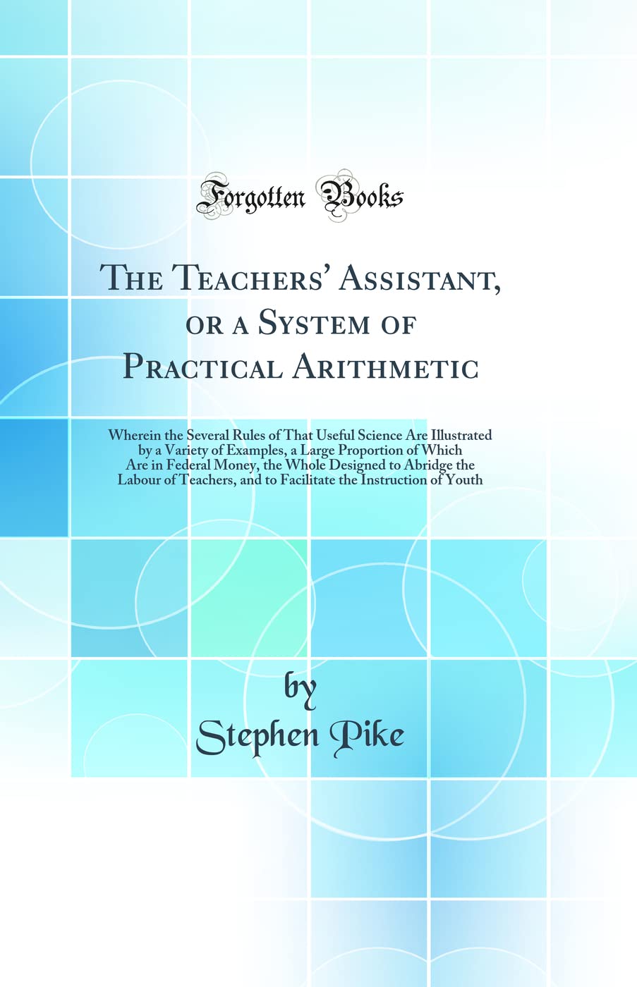 The Teachers' Assistant, or a System of Practical Arithmetic: Wherein the Several Rules of That Useful Science Are Illustrated by a Variety of ... Designed to Abridge the Labour of Teachers