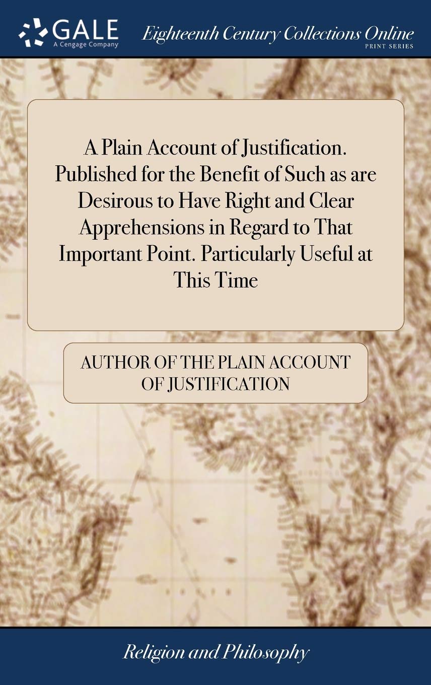 A Plain Account of Justification. Published for the Benefit of Such as are Desirous to Have Right and Clear Apprehensions in Regard to That Important Point. Particularly Useful at This Time