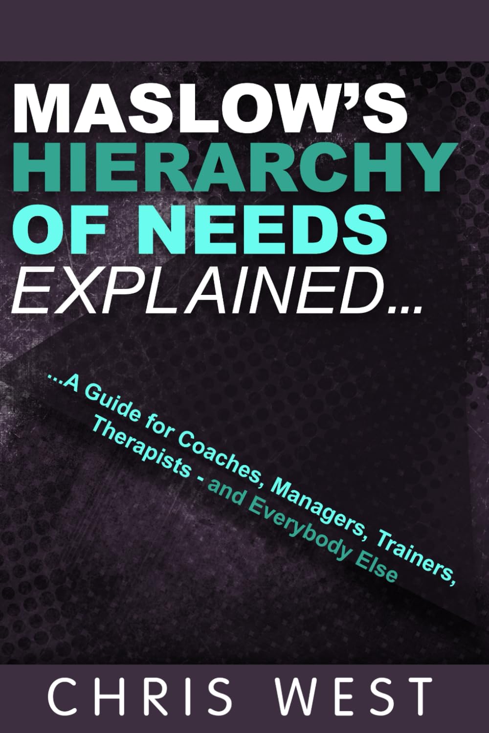 Maslow's Hierarchy of Needs Explained: A Guide for Coaches, Managers, Trainers, Therapists - and Everybody Else