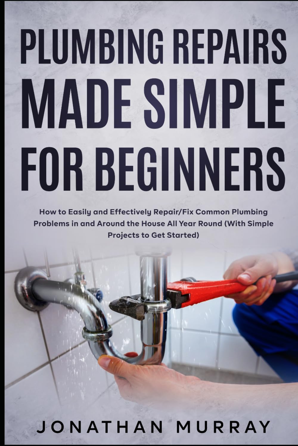 Plumbing Repairs Made Simple for Beginners: How to Easily and Effectively Repair/Fix Common Plumbing Problems in and Around the House All Year Round (With Simple Projects to Get Started)