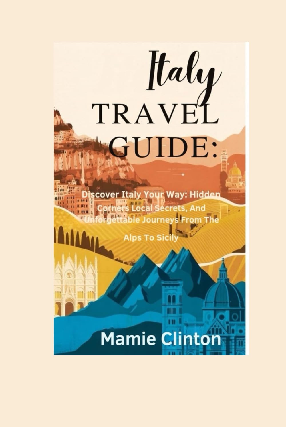 ITALY TRAVEL GUIDE: Discover Italy Your Way: Hidden Corners, Local Secrets, And Unforgettable Journeys From The Alps To Sicily