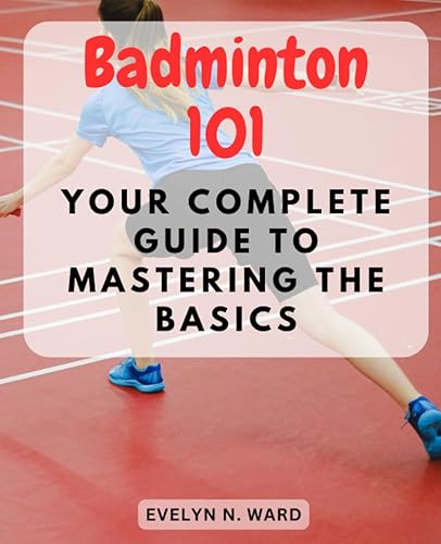 Badminton 101: Your Complete Guide to Mastering the Basics: Unlocking the Secrets of Badminton for Novices - Play, Improve, and Have Fun on the Court