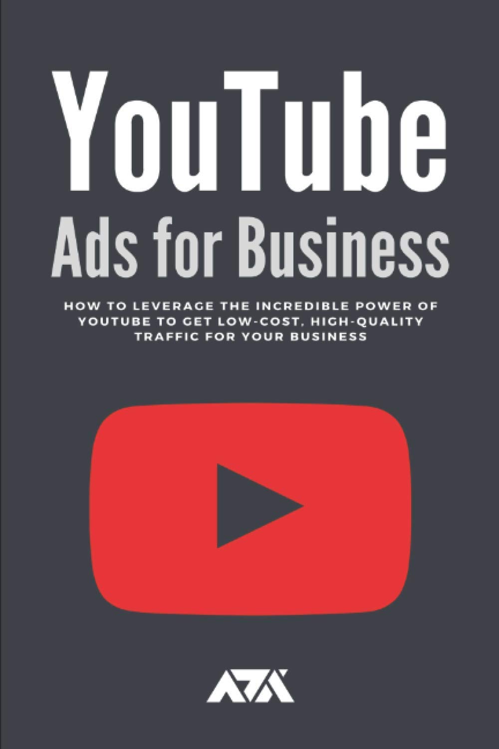 YouTube Ads for Business: How To Leverage The Incredible Power of Youtube To Get Low-Cost, High-Quality Traffic For Your Business