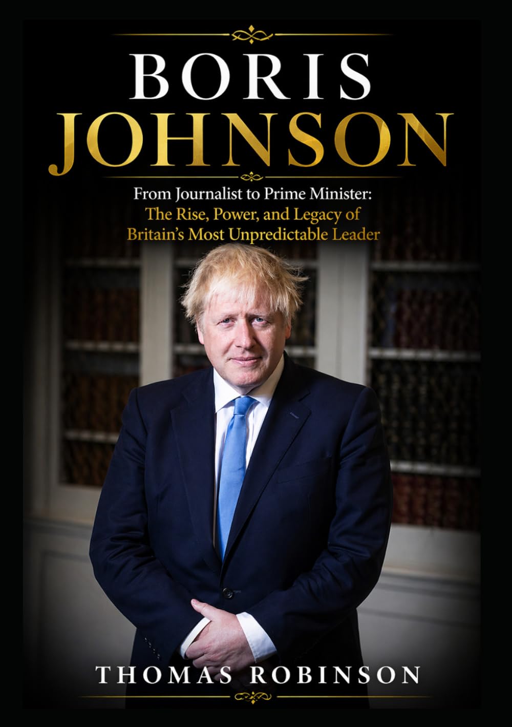 Boris Johnson: From Journalist to Prime Minister: The Rise, Power, and Legacy of Britain’s Most Unpredictable Leader