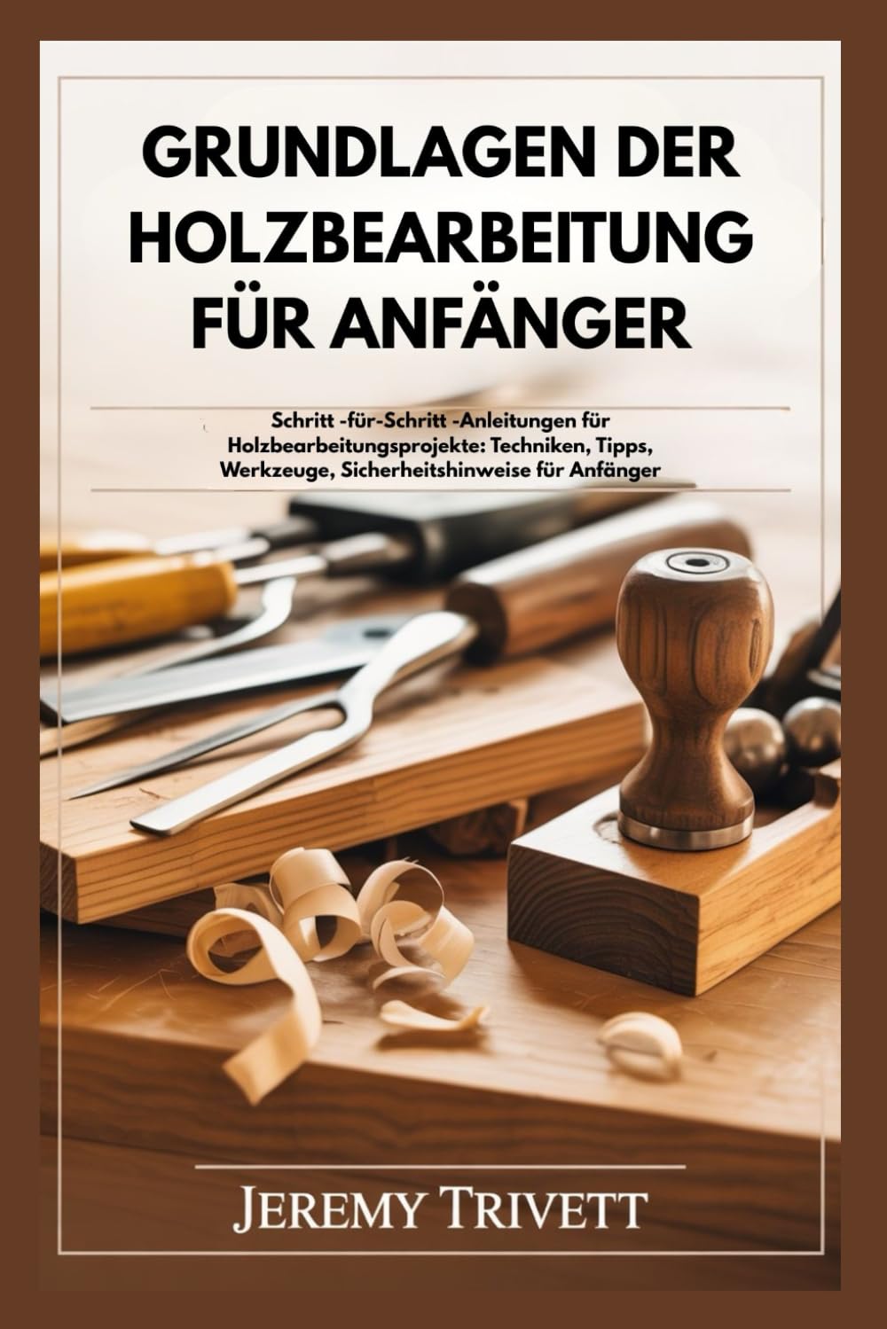 GRUNDLAGEN DER HOLZBEARBEITUNG FÜR ANFÄNGER: Schritt -für-Schritt -Anleitungen für Holzbearbeitungsprojekte: Techniken, Tipps, Werkzeuge, Sicherheitshinweise für Anfänger