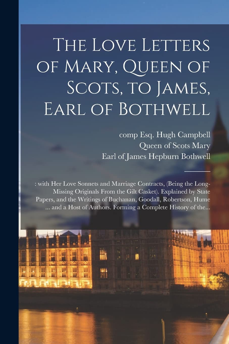 The Love Letters of Mary, Queen of Scots, to James, Earl of Bothwell;: With Her Love Sonnets and Marriage Contracts, (being the Long-missing Originals ... Writings of Buchanan, Goodall, Robertson, ...