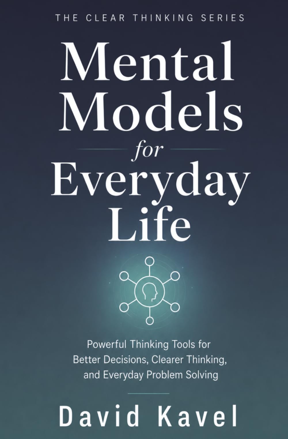Mental Models for Everyday Life: Powerful Thinking Tools for Better Decisions, Clearer Thinking, and Everyday Problem Solving (The Clear Thinking Series)