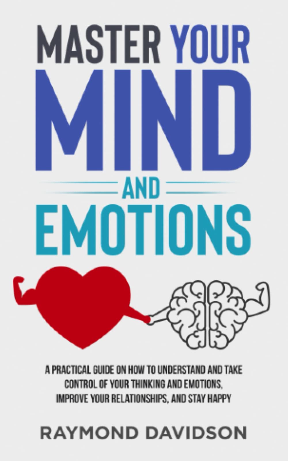 Master your mind and emotions: A Practical guide on how to understand and take control of your thinking and emotions, improve your relationships, and stay happy