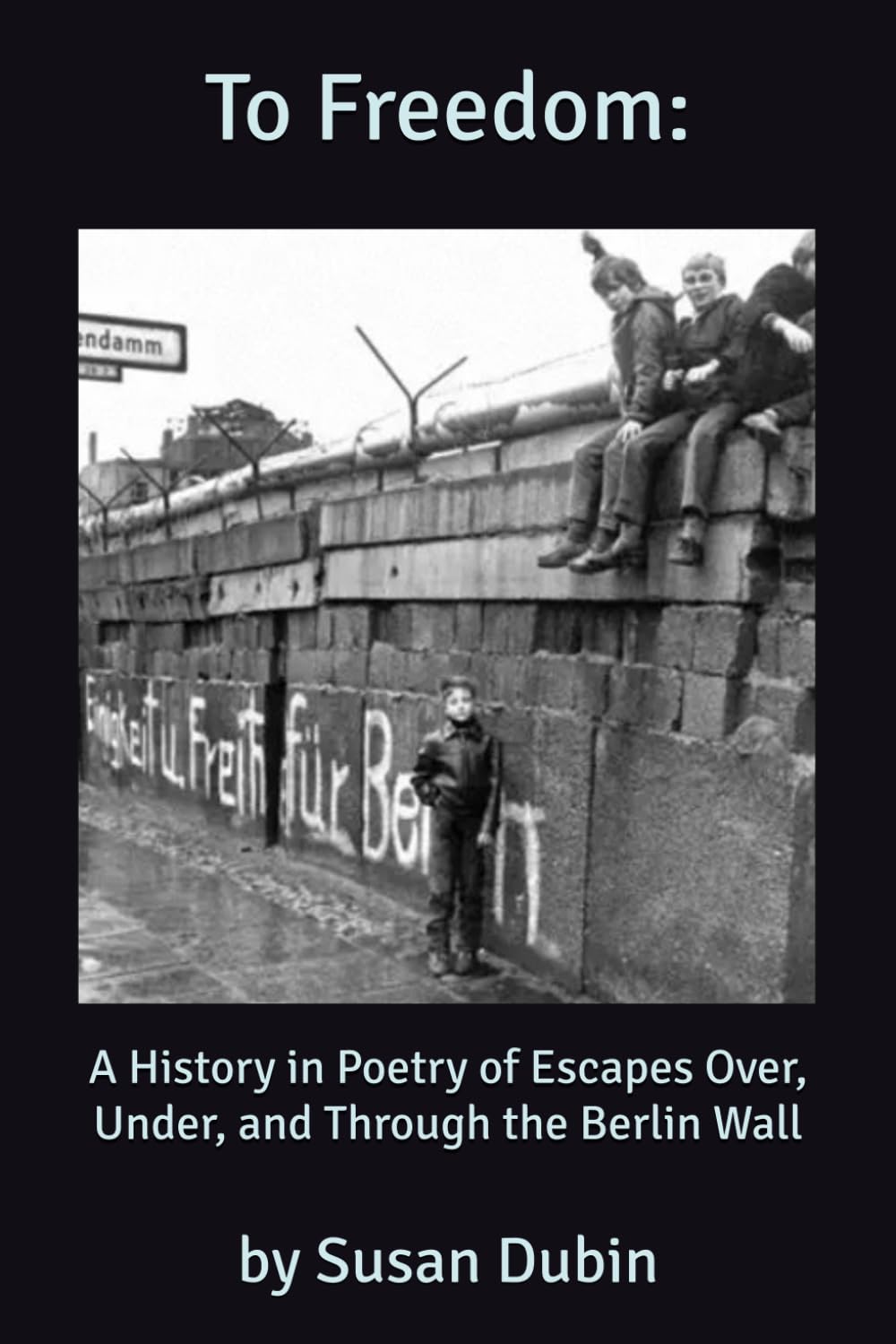 To Freedom:: a History in Poetry of the Escapes Over, Under, and Through the Berlin Wall