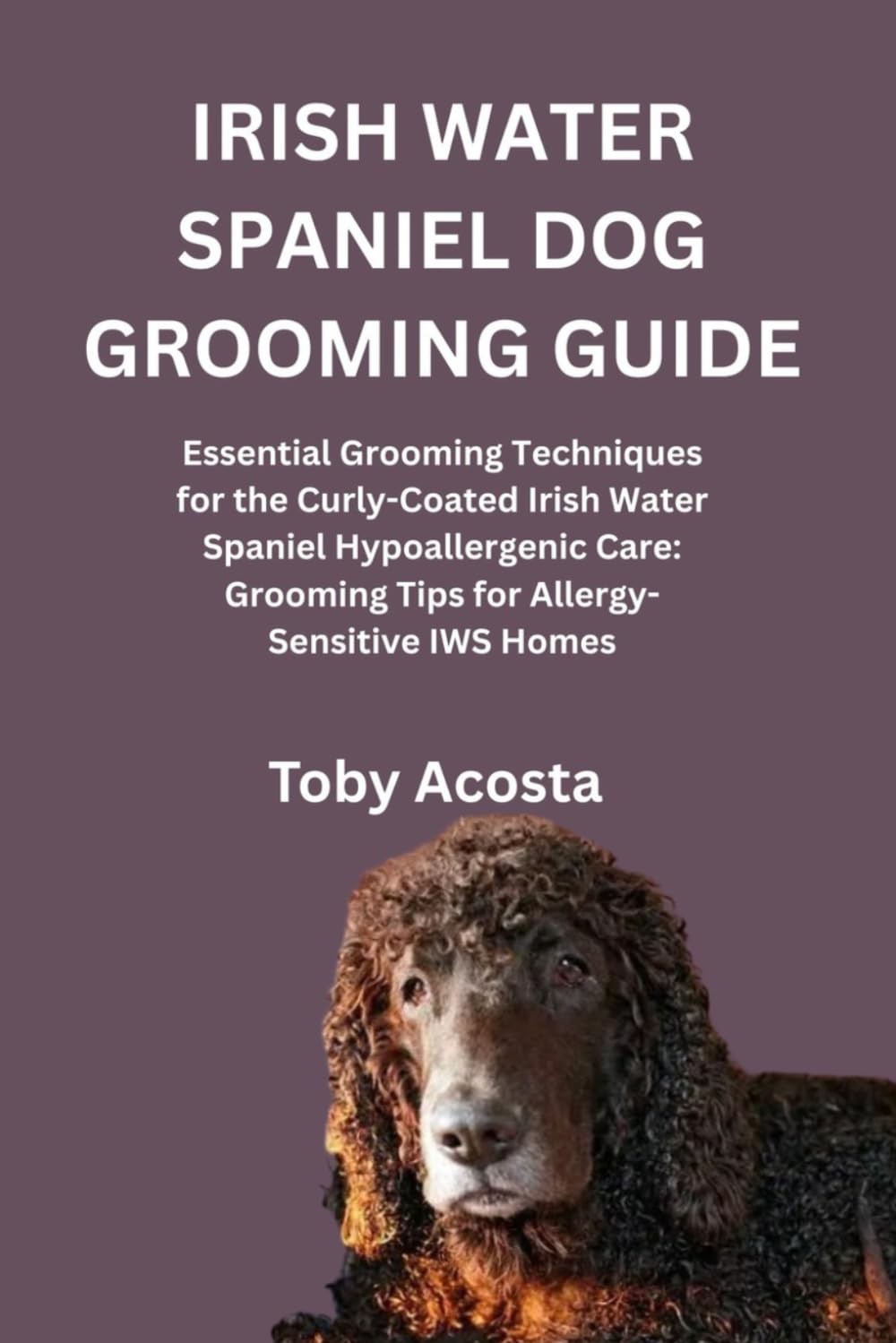IRISH WATER SPANIEL DOG GROOMING GUIDE: Essential Grooming Techniques for the Curly-Coated Irish Water Spaniel Hypoallergenic Care: Grooming Tips for Allergy-Sensitive IWS Homes