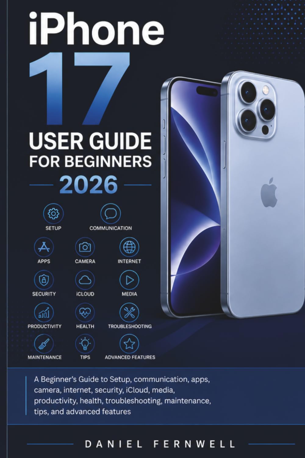 iPhone 17 User Guide For Beginners 2026: A Beginner’s Guide to setup, communication, apps, camera, internet, security, iCloud, media, productivity, ... maintenance, tips, and advanced features