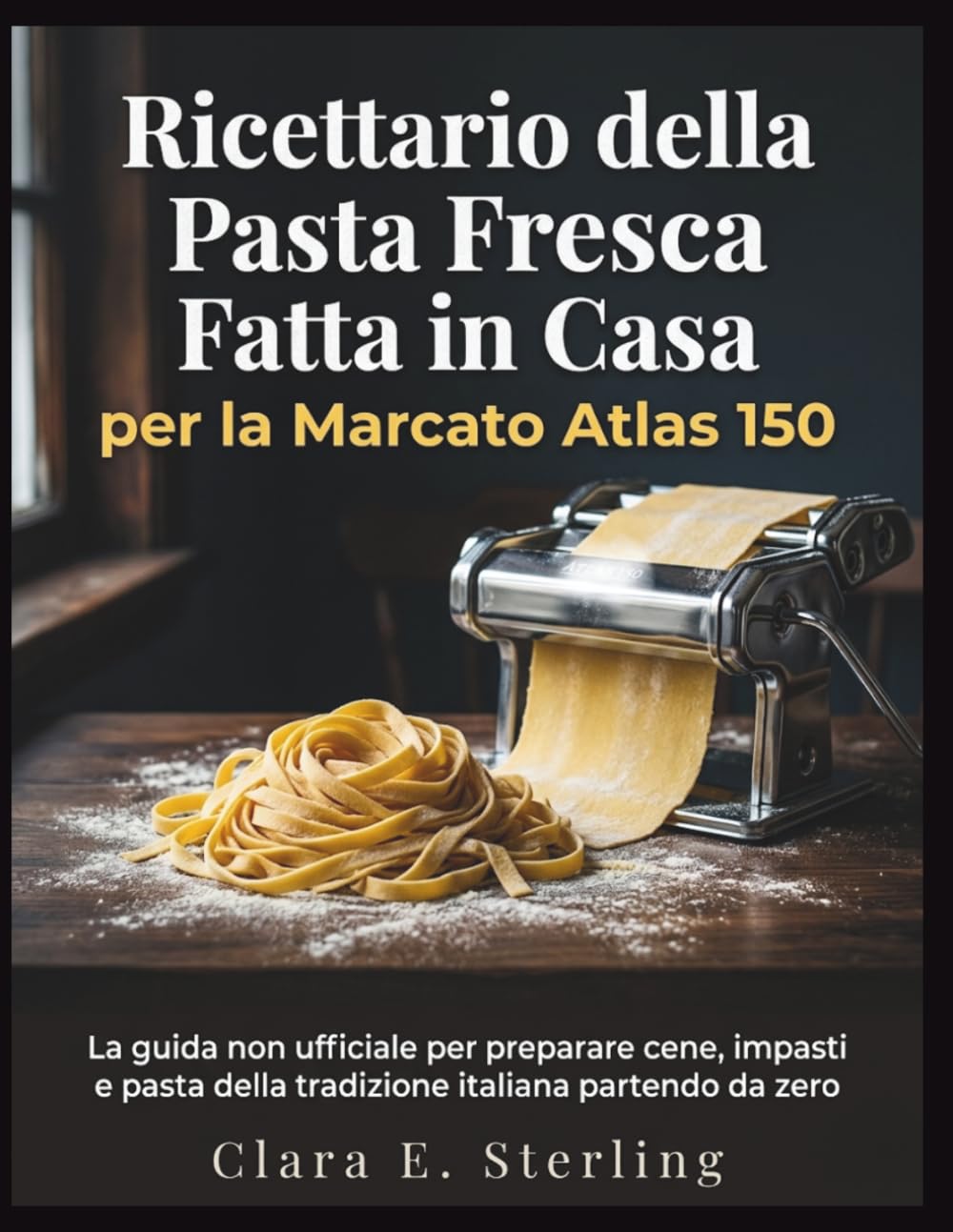 Ricettario della Pasta Fresca Fatta in Casa per la Marcato Atlas 150: La guida non ufficiale per preparare cene, impasti e pasta della tradizione italiana partendo da zero