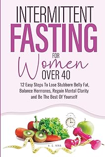 Intermittent Fasting For Women Over 40: 12 Easy Steps To Lose Stubborn Belly Fat, Balance Hormones, Regain Mental Clarity and Be The Best Of Yourself