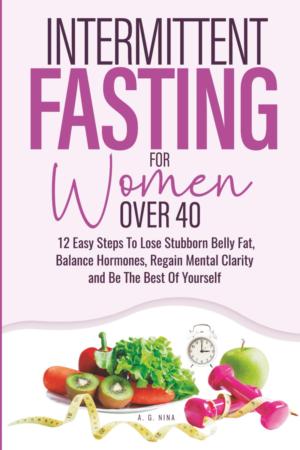 Intermittent Fasting For Women Over 40: 12 Easy Steps To Lose Stubborn Belly Fat, Balance Hormones, Regain Mental Clarity and Be The Best Of Yourself