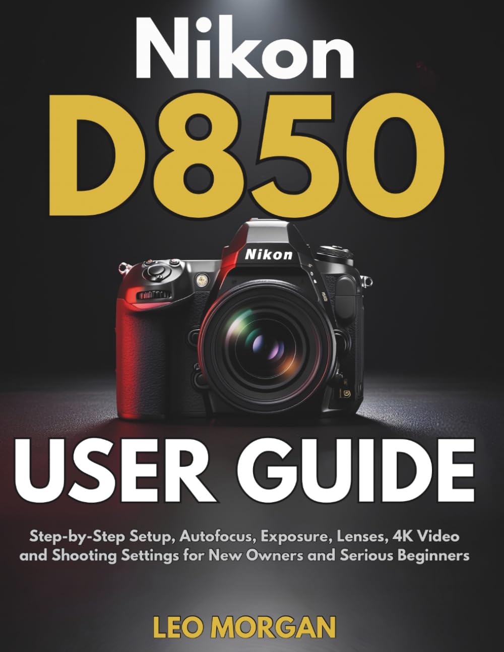 Nikon D850 User Guide: Step-by-Step Setup, Autofocus, Exposure, Lenses, 4K Video and Shooting Settings for New Owners and Serious Beginners