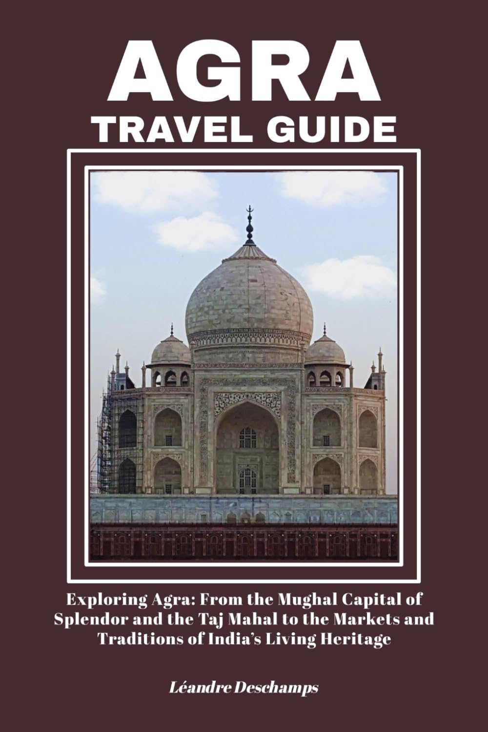 AGRA TRAVEL GUIDE: Exploring Agra: From the Mughal Capital of Splendor and the Taj Mahal to the Markets and Traditions of India’s Living Heritage