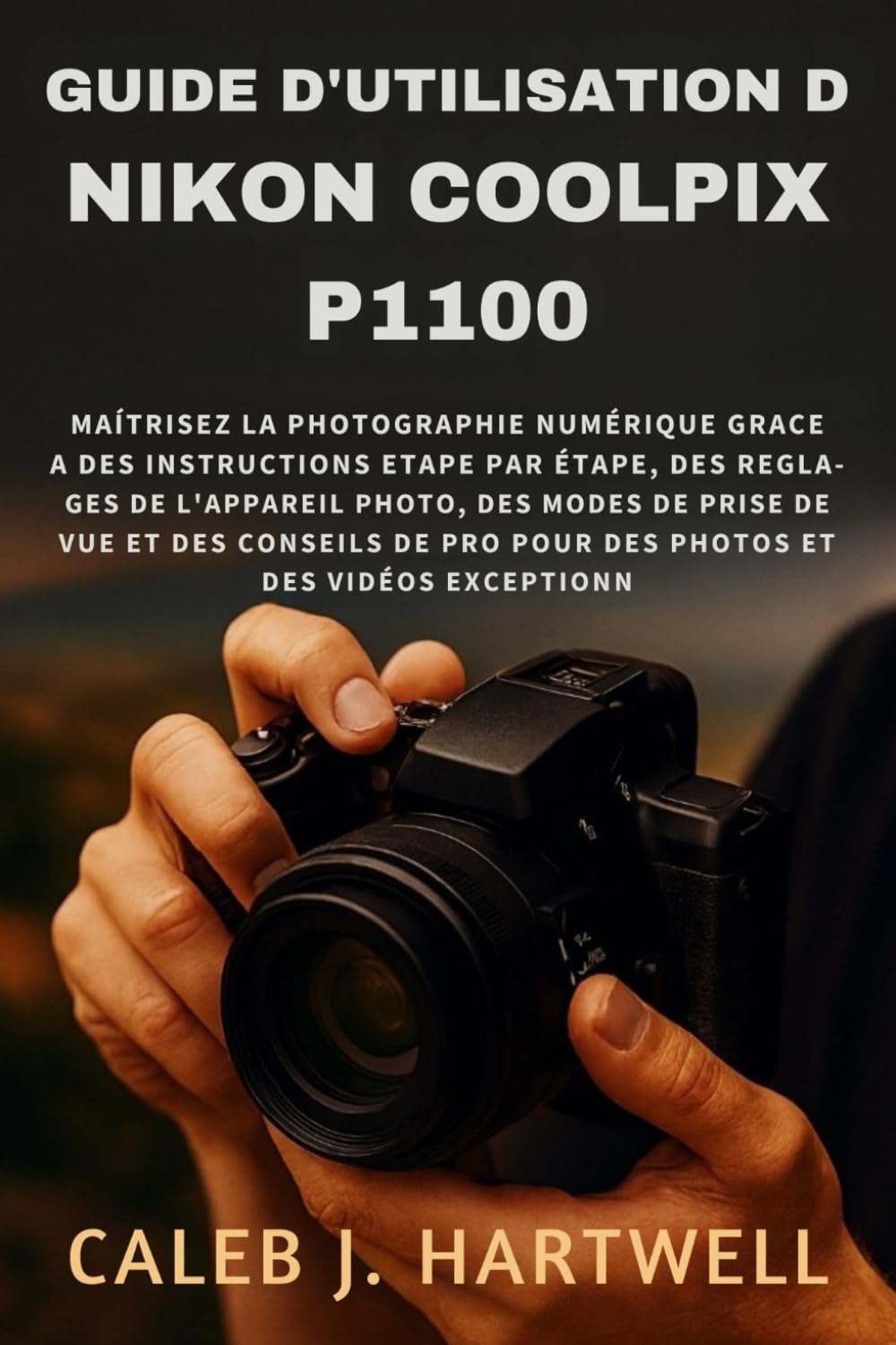 Guide d’utilisation du Nikon Coolpix P1100: Maîtrisez la photographie numérique grâce à des instructions étape par étape, des réglages de l’appareil ... J. Hartwell's Complete User Guide Collection)