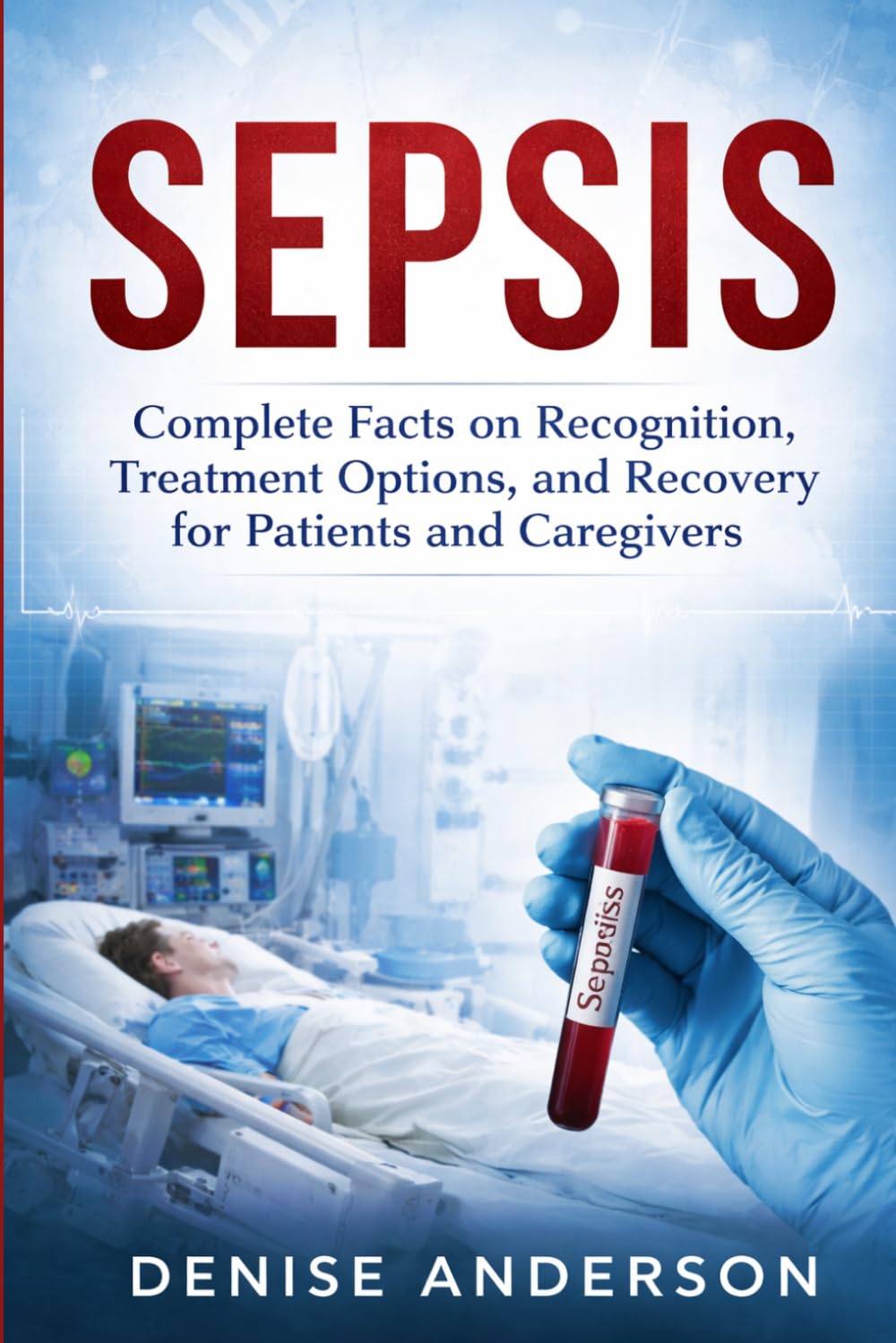 Sepsis: Complete Facts on Recognition, Treatment Options, and Recovery for Patients and Caregivers.