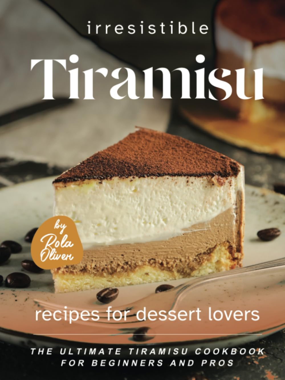 Irresistible Tiramisu Recipes for Dessert Lovers: The Ultimate Tiramisu Cookbook for Beginners and Pros