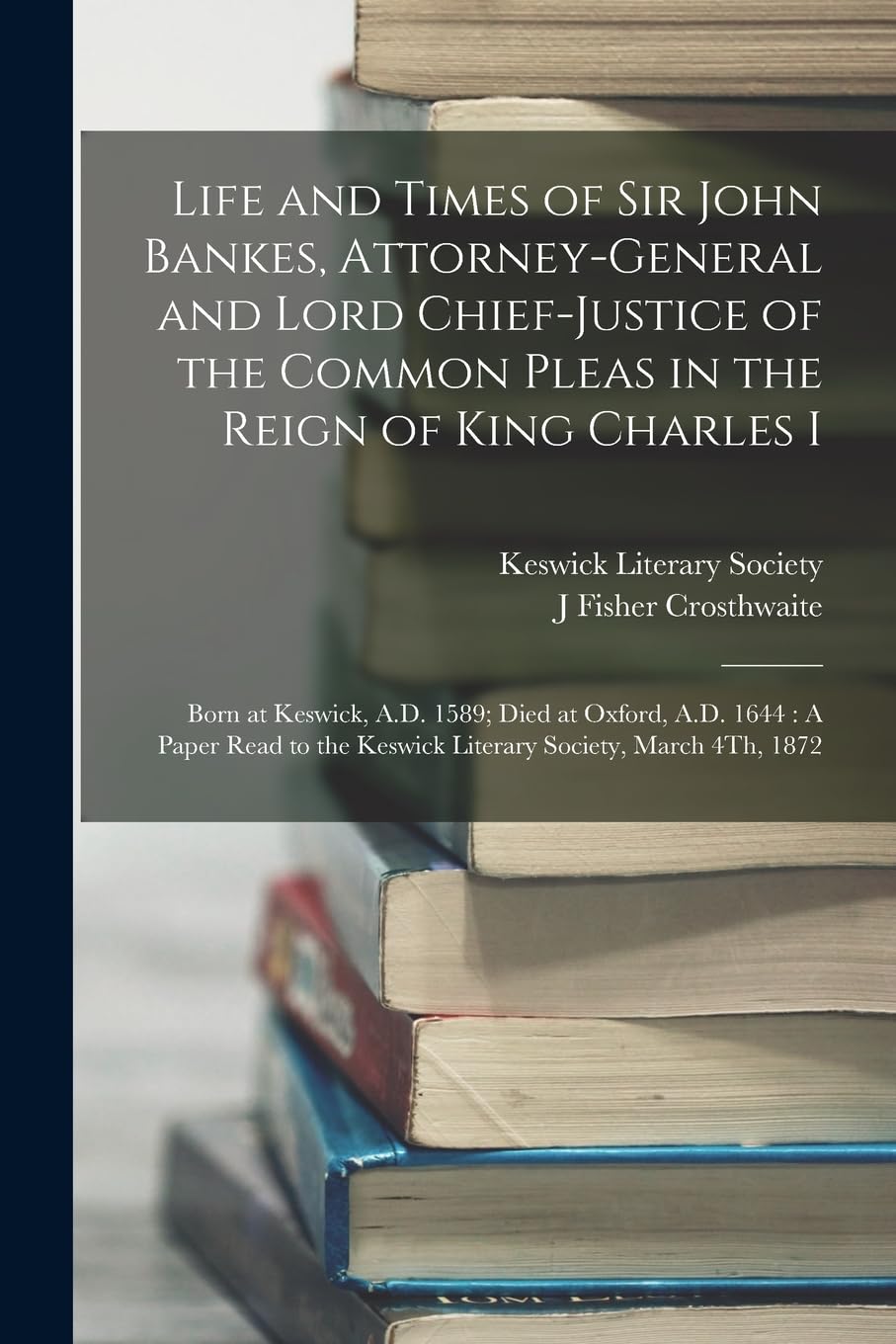 Life and Times of Sir John Bankes, Attorney-General and Lord Chief-Justice of the Common Pleas in the Reign of King Charles I: Born at Keswick, A.D. ... the Keswick Literary Society, March 4Th, 1872