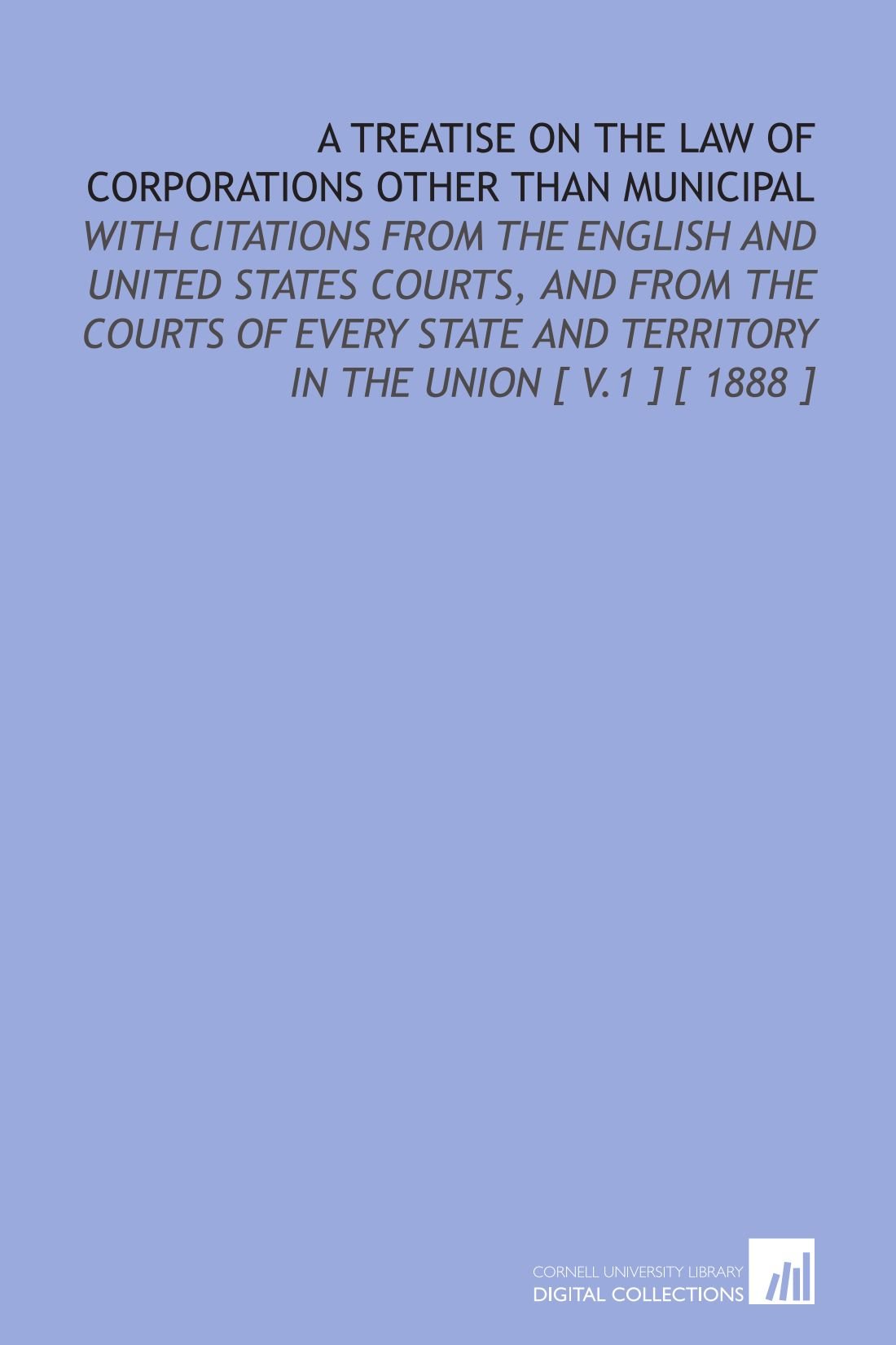 A Treatise on the Law of Corporations Other Than Municipal: With Citations From the English and United States Courts, and From the Courts of Every State and Territory in the Union [ V.1 ] [ 1888 ]