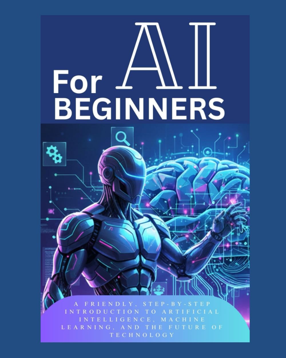 AI FOR BEGINNERS: A Friendly, Step-by-Step Introduction to Artificial Intelligence, Machine Learning, and the Future of Technology