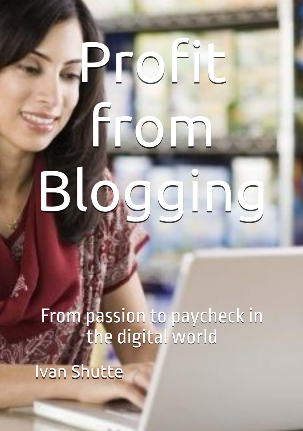 Profit from Blogging: From passion to paycheck in the digital world