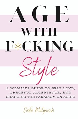 Age with F*cking Style: A Woman's Guide to Self Love, Graceful Acceptance, and Changing the Paradigm on Aging