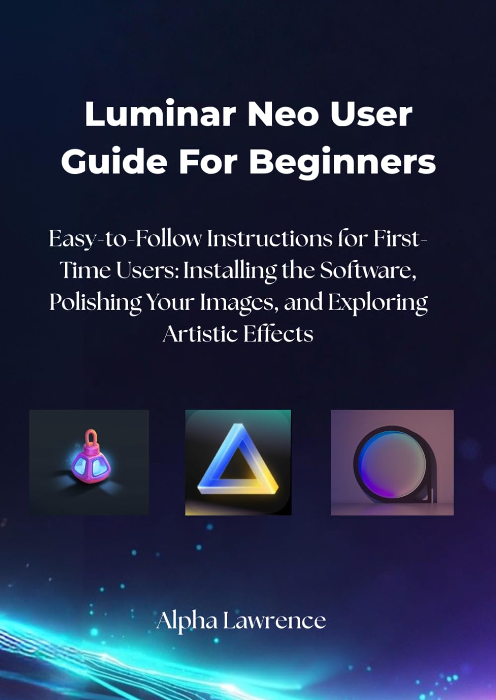Luminar Neo User Guide For Beginners: Easy-to-Follow Instructions for First-Time Users: Installing the Software, Polishing Your Images, and Exploring Artistic Effects