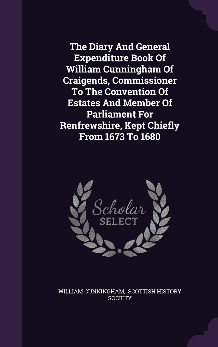 The Diary And General Expenditure Book Of William Cunningham Of Craigends, Commissioner To The Convention Of Estates And Member Of Parliament For Renfrewshire, Kept Chiefly From 1673 To 1680 Hardcover – 21 Sept. 2015