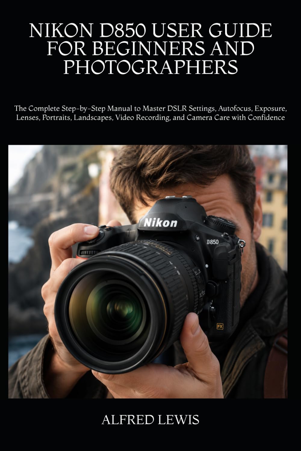 NIKON D850 USER GUIDE FOR BEGINNERS AND PHOTOGRAPHERS: The Complete Step-by-Step Manual to Master DSLR Settings, Autofocus, Exposure, Lenses, ... Recording, and Camera Care with Confidence