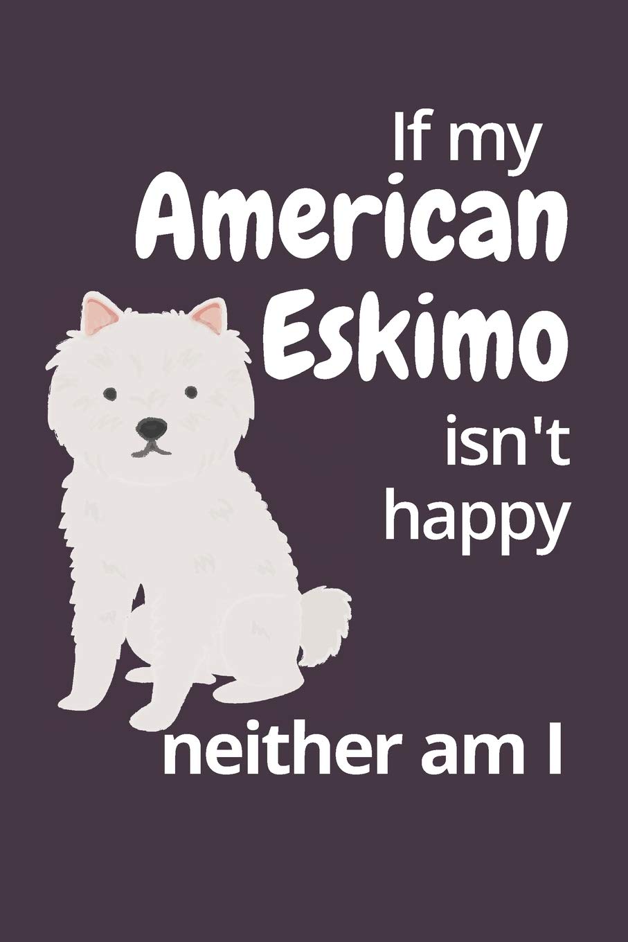 If my American Eskimo isn't happy neither am I: For American Eskimo Dog Fans