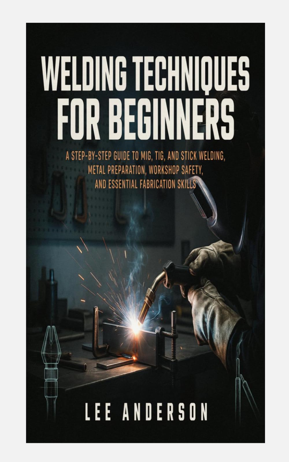 WELDING TECHNIQUES FOR BEGINNERS: A Step-by-Step Guide to MIG, TIG, and Stick Welding, Metal Preparation, Workshop Safety, and Essential Fabrication Skills