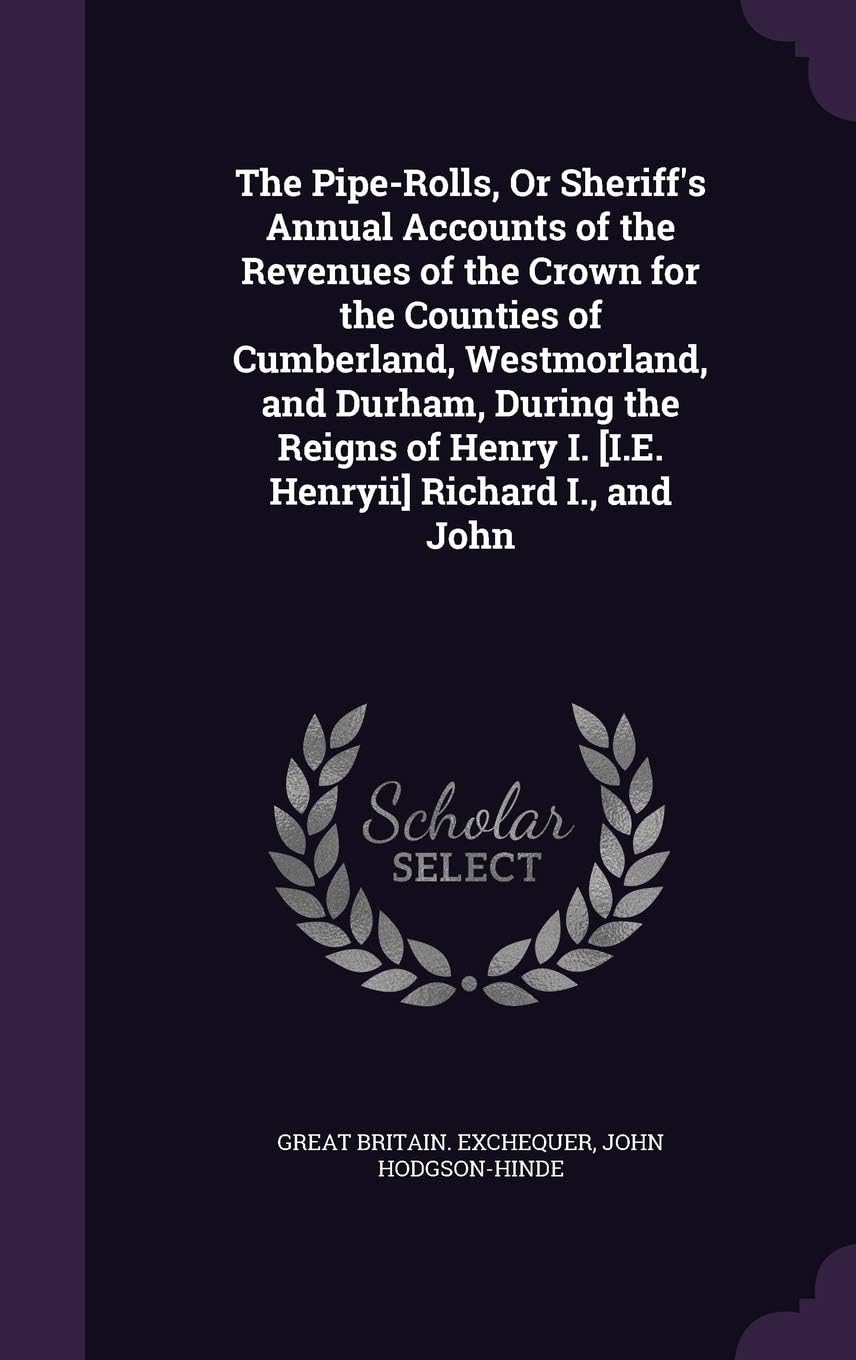 The Pipe-Rolls, or Sheriff's Annual Accounts of the Revenues of the Crown for the Counties of Cumberland, Westmorland, and Durham, During the Reigns of Henry I. [I.E. Henryii] Richard I., and John