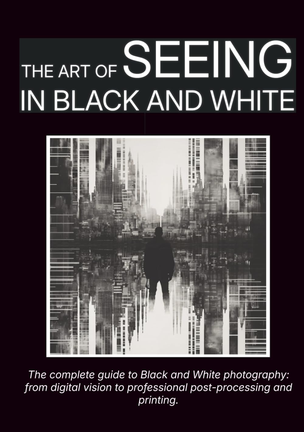 The Art of Seeing in Black and White: The complete guide to Black and White photography: from digital vision to professional post-processing and printing.