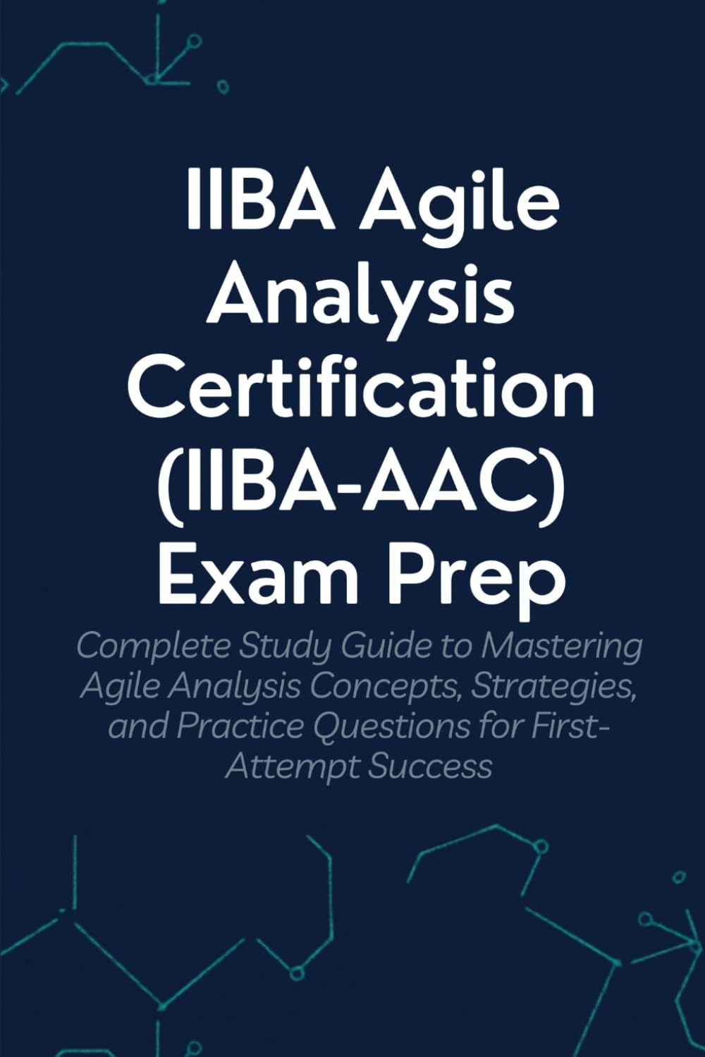 IIBA Agile Analysis Certification (IIBA-AAC) Exam Prep: Your Complete Study Guide to Mastering Agile Analysis Concepts, Strategies, and Practice Questions for First-Attempt Success