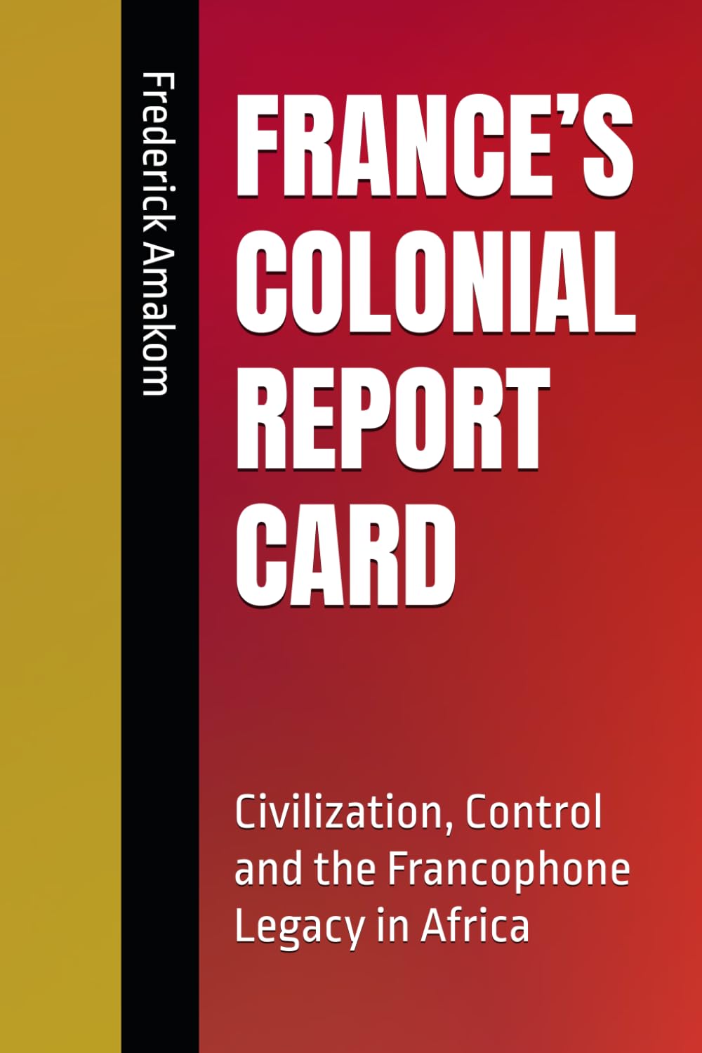 FRANCE’S COLONIAL REPORT CARD: Civilization, Control and the Francophone Legacy in Africa (EUROPE'S COLONIAL REPORT CARD ON AFRICA SERIES)