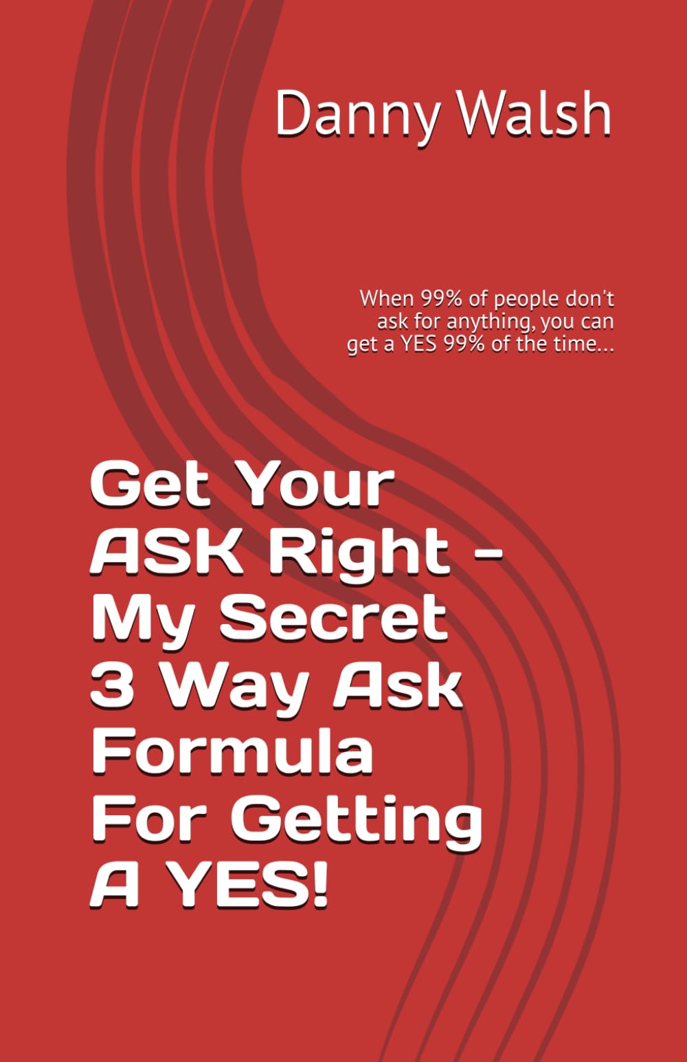 Get Your Ask Right - My Secret Way Of Getting A YES!: When 99% of people don't ask for anything, you can get a YES 99% of the time...