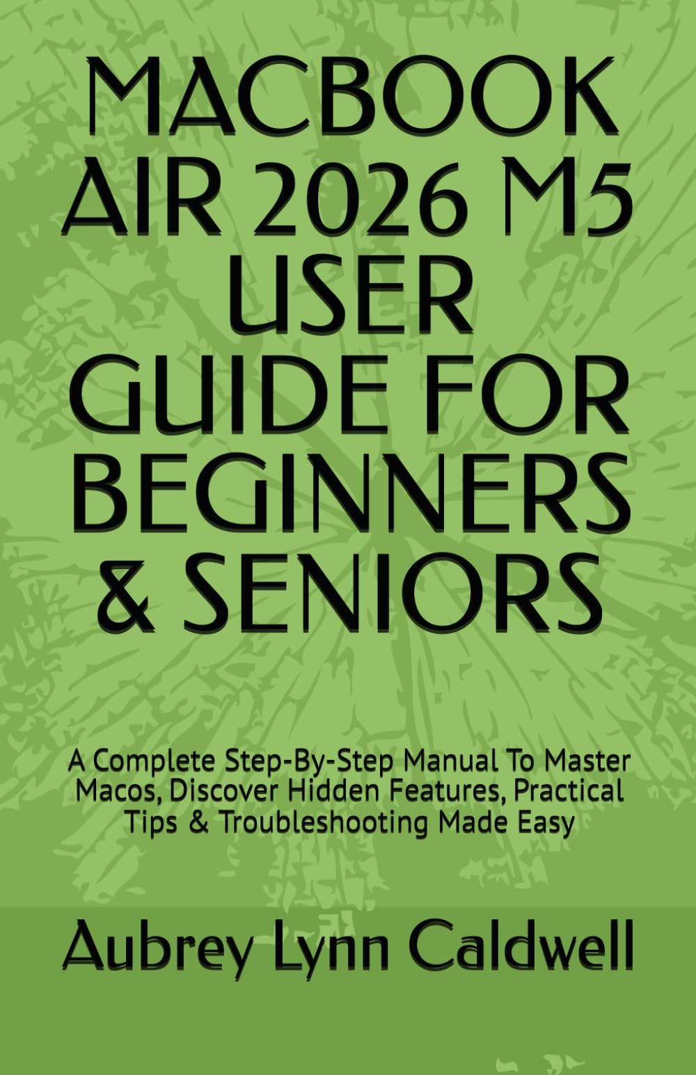 MACBOOK AIR 2026 M5 USER GUIDE FOR BEGINNERS & SENIORS: A Complete Step-By-Step Manual To Master Macos, Discover Hidden Features, Practical Tips & Troubleshooting Made Easy