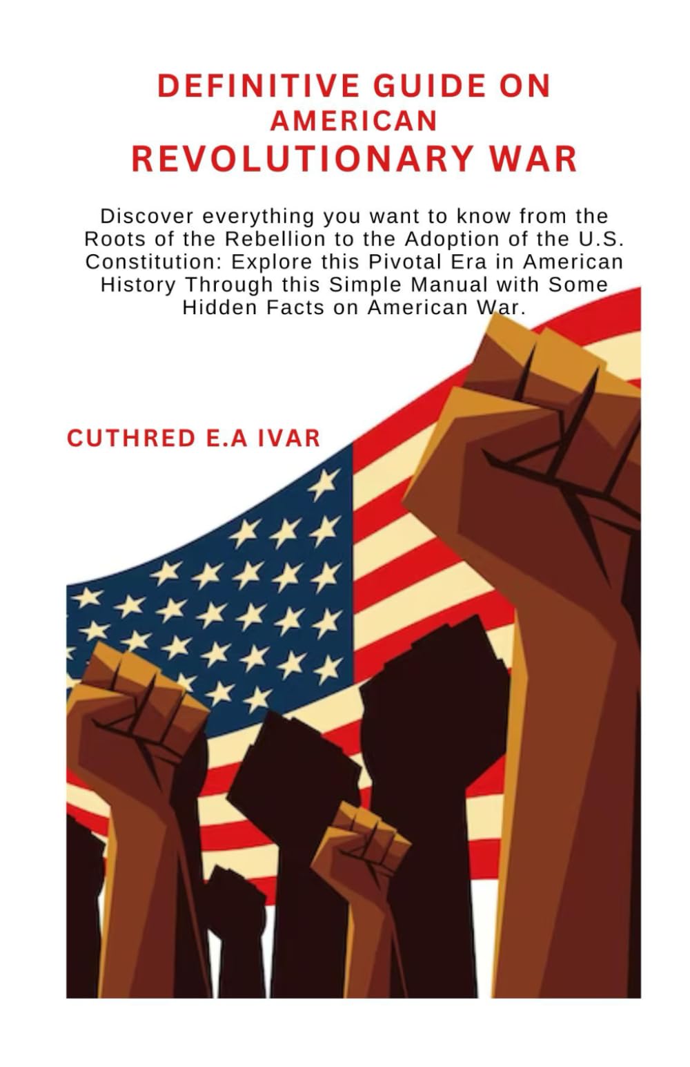 Definitive Guide on American Revolutionary War: Discover everything you want to know from the Roots of the Rebellion to the Adoption of the U.S. Constitution: Explore this Pivotal Era in American Hist