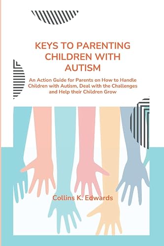 KEYS TO PARENTING CHILDREN WITH AUTISM: An Action Guide for Parents on How to Handle Children with Autism, Deal with the Challenges and Help their Children Grow